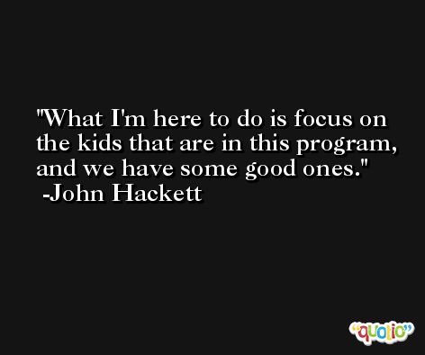 What I'm here to do is focus on the kids that are in this program, and we have some good ones. -John Hackett
