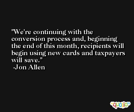 We're continuing with the conversion process and, beginning the end of this month, recipients will begin using new cards and taxpayers will save. -Jon Allen