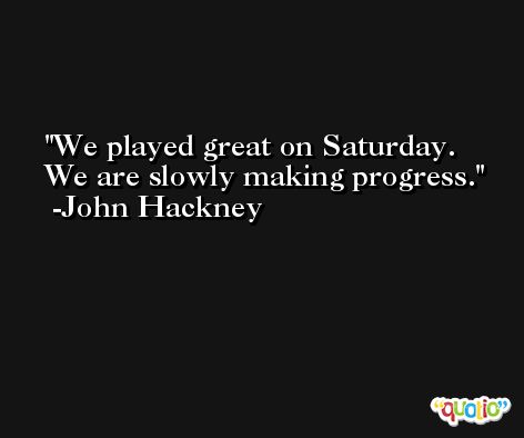 We played great on Saturday. We are slowly making progress. -John Hackney