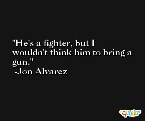 He's a fighter, but I wouldn't think him to bring a gun. -Jon Alvarez