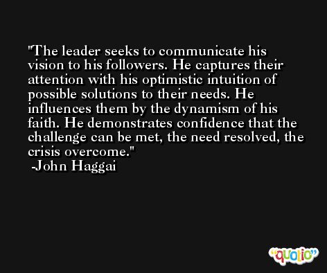 The leader seeks to communicate his vision to his followers. He captures their attention with his optimistic intuition of possible solutions to their needs. He influences them by the dynamism of his faith. He demonstrates confidence that the challenge can be met, the need resolved, the crisis overcome. -John Haggai