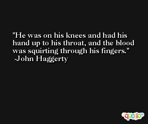 He was on his knees and had his hand up to his throat, and the blood was squirting through his fingers. -John Haggerty
