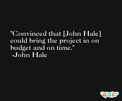 Convinced that [John Hale] could bring the project in on budget and on time. -John Hale