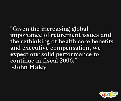 Given the increasing global importance of retirement issues and the rethinking of health care benefits and executive compensation, we expect our solid performance to continue in fiscal 2006. -John Haley