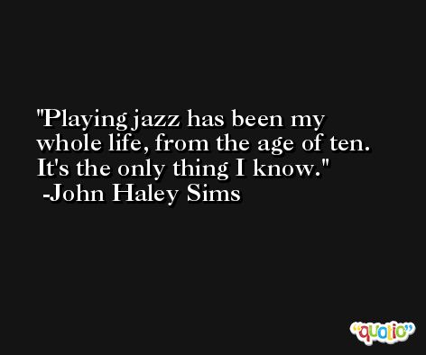 Playing jazz has been my whole life, from the age of ten. It's the only thing I know. -John Haley Sims