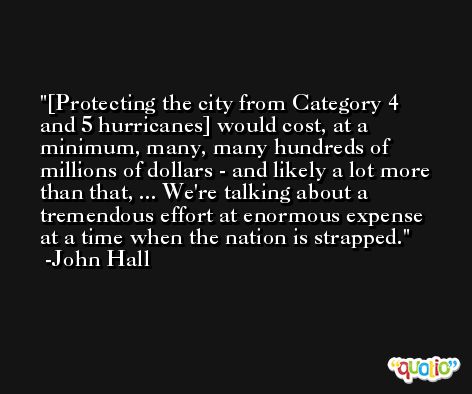 [Protecting the city from Category 4 and 5 hurricanes] would cost, at a minimum, many, many hundreds of millions of dollars - and likely a lot more than that, ... We're talking about a tremendous effort at enormous expense at a time when the nation is strapped. -John Hall