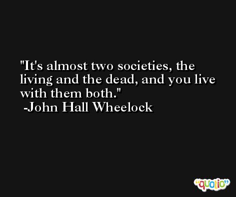 It's almost two societies, the living and the dead, and you live with them both. -John Hall Wheelock
