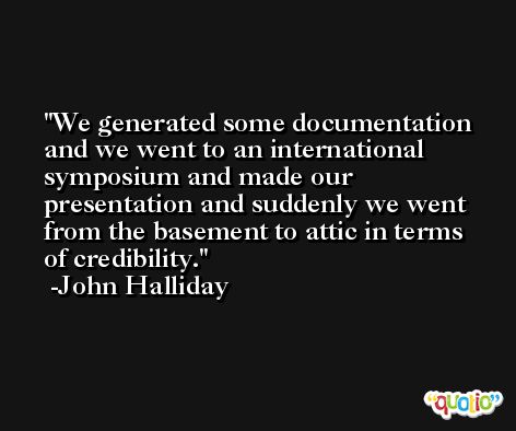 We generated some documentation and we went to an international symposium and made our presentation and suddenly we went from the basement to attic in terms of credibility. -John Halliday