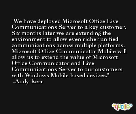 We have deployed Microsoft Office Live Communications Server to a key customer. Six months later we are extending the environment to allow even richer unified communications across multiple platforms. Microsoft Office Communicator Mobile will allow us to extend the value of Microsoft Office Communicator and Live Communications Server to our customers with Windows Mobile-based devices. -Andy Kerr