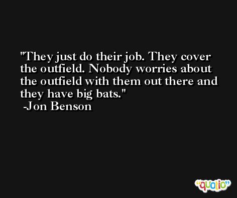 They just do their job. They cover the outfield. Nobody worries about the outfield with them out there and they have big bats. -Jon Benson