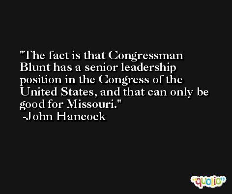 The fact is that Congressman Blunt has a senior leadership position in the Congress of the United States, and that can only be good for Missouri. -John Hancock