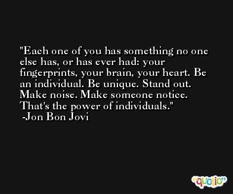 Each one of you has something no one else has, or has ever had: your fingerprints, your brain, your heart. Be an individual. Be unique. Stand out. Make noise. Make someone notice. That's the power of individuals. -Jon Bon Jovi