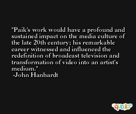 Paik's work would have a profound and sustained impact on the media culture of the late 20th century; his remarkable career witnessed and influenced the redefinition of broadcast television and transformation of video into an artist's medium. -John Hanhardt