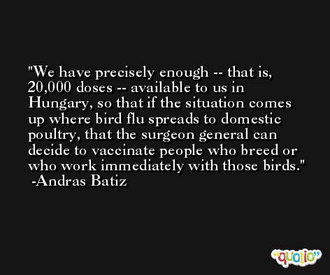 We have precisely enough -- that is, 20,000 doses -- available to us in Hungary, so that if the situation comes up where bird flu spreads to domestic poultry, that the surgeon general can decide to vaccinate people who breed or who work immediately with those birds. -Andras Batiz