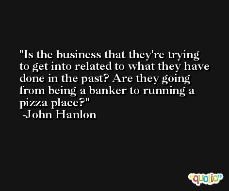 Is the business that they're trying to get into related to what they have done in the past? Are they going from being a banker to running a pizza place? -John Hanlon