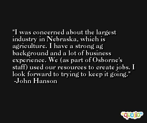 I was concerned about the largest industry in Nebraska, which is agriculture. I have a strong ag background and a lot of business experience. We (as part of Osborne's staff) used our resources to create jobs. I look forward to trying to keep it going. -John Hanson