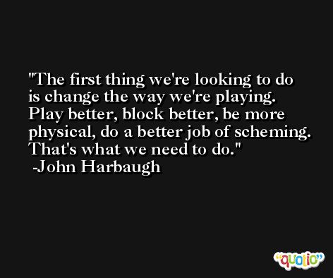 The first thing we're looking to do is change the way we're playing. Play better, block better, be more physical, do a better job of scheming. That's what we need to do. -John Harbaugh