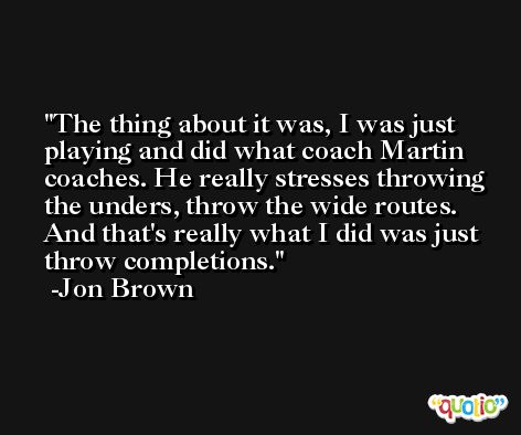 The thing about it was, I was just playing and did what coach Martin coaches. He really stresses throwing the unders, throw the wide routes. And that's really what I did was just throw completions. -Jon Brown