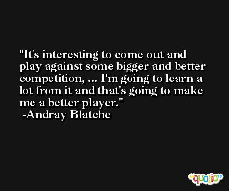 It's interesting to come out and play against some bigger and better competition, ... I'm going to learn a lot from it and that's going to make me a better player. -Andray Blatche