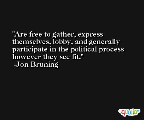 Are free to gather, express themselves, lobby, and generally participate in the political process however they see fit. -Jon Bruning