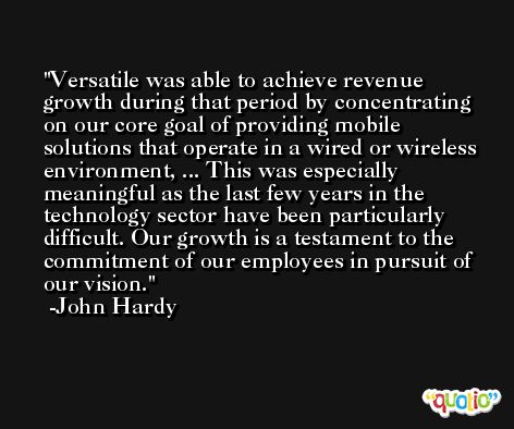 Versatile was able to achieve revenue growth during that period by concentrating on our core goal of providing mobile solutions that operate in a wired or wireless environment, ... This was especially meaningful as the last few years in the technology sector have been particularly difficult. Our growth is a testament to the commitment of our employees in pursuit of our vision. -John Hardy