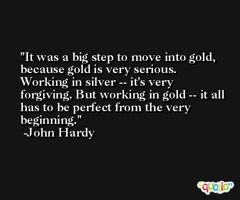 It was a big step to move into gold, because gold is very serious. Working in silver -- it's very forgiving. But working in gold -- it all has to be perfect from the very beginning. -John Hardy