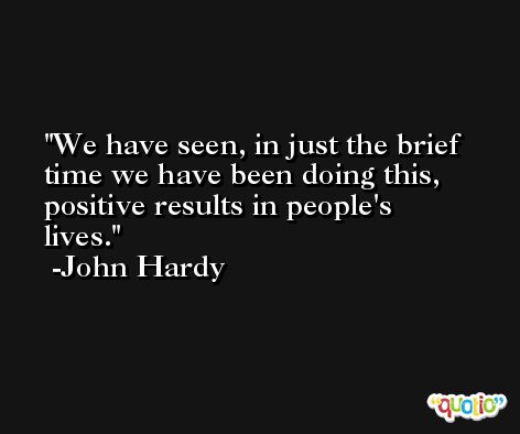 We have seen, in just the brief time we have been doing this, positive results in people's lives. -John Hardy