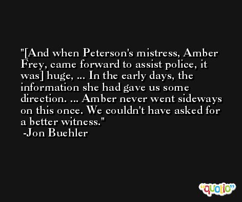 [And when Peterson's mistress, Amber Frey, came forward to assist police, it was] huge, ... In the early days, the information she had gave us some direction. ... Amber never went sideways on this once. We couldn't have asked for a better witness. -Jon Buehler