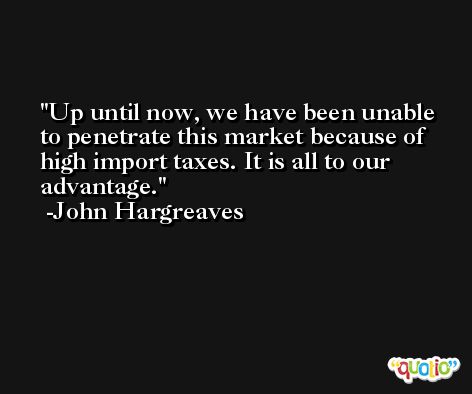 Up until now, we have been unable to penetrate this market because of high import taxes. It is all to our advantage. -John Hargreaves
