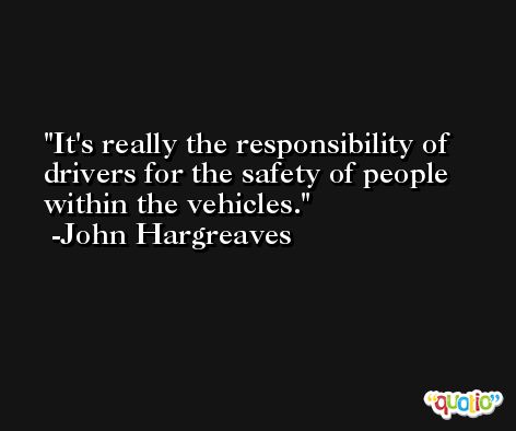 It's really the responsibility of drivers for the safety of people within the vehicles. -John Hargreaves