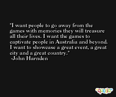 I want people to go away from the games with memories they will treasure all their lives. I want the games to captivate people in Australia and beyond. I want to showcase a great event, a great city and a great country. -John Harnden