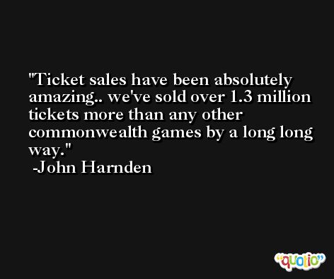 Ticket sales have been absolutely amazing.. we've sold over 1.3 million tickets more than any other commonwealth games by a long long way. -John Harnden
