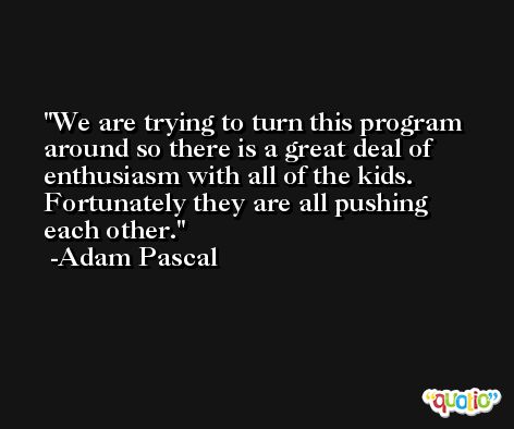 We are trying to turn this program around so there is a great deal of enthusiasm with all of the kids. Fortunately they are all pushing each other. -Adam Pascal