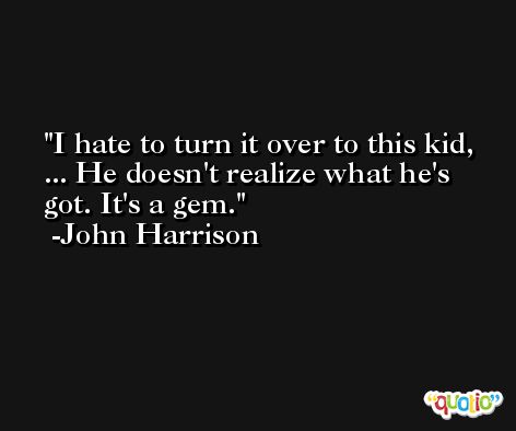 I hate to turn it over to this kid, ... He doesn't realize what he's got. It's a gem. -John Harrison