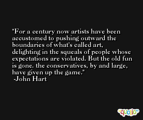 For a century now artists have been accustomed to pushing outward the boundaries of what's called art, delighting in the squeals of people whose expectations are violated. But the old fun is gone. the conservatives, by and large, have given up the game. -John Hart