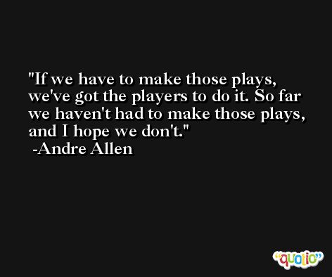 If we have to make those plays, we've got the players to do it. So far we haven't had to make those plays, and I hope we don't. -Andre Allen