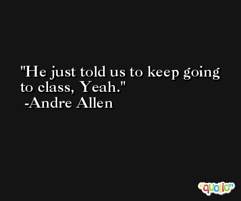 He just told us to keep going to class, Yeah. -Andre Allen