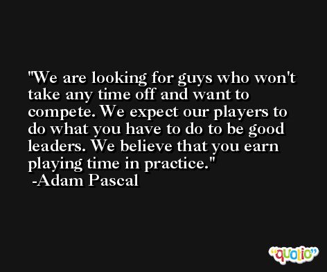 We are looking for guys who won't take any time off and want to compete. We expect our players to do what you have to do to be good leaders. We believe that you earn playing time in practice. -Adam Pascal