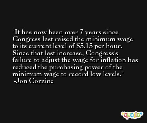 It has now been over 7 years since Congress last raised the minimum wage to its current level of $5.15 per hour. Since that last increase, Congress's failure to adjust the wage for inflation has reduced the purchasing power of the minimum wage to record low levels. -Jon Corzine