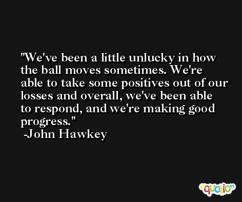 We've been a little unlucky in how the ball moves sometimes. We're able to take some positives out of our losses and overall, we've been able to respond, and we're making good progress. -John Hawkey