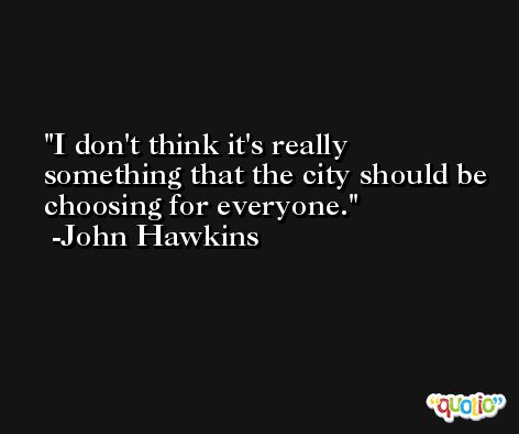 I don't think it's really something that the city should be choosing for everyone. -John Hawkins