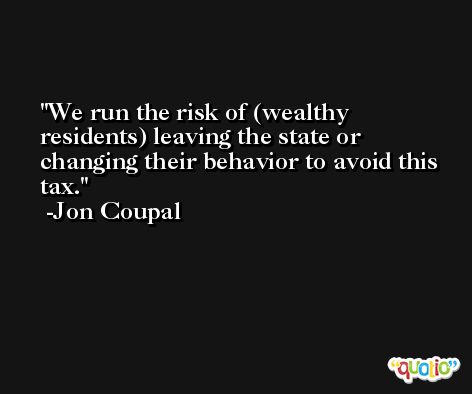 We run the risk of (wealthy residents) leaving the state or changing their behavior to avoid this tax. -Jon Coupal