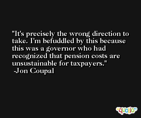It's precisely the wrong direction to take. I'm befuddled by this because this was a governor who had recognized that pension costs are unsustainable for taxpayers. -Jon Coupal