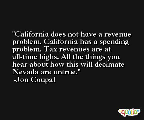 California does not have a revenue problem. California has a spending problem. Tax revenues are at all-time highs. All the things you hear about how this will decimate Nevada are untrue. -Jon Coupal