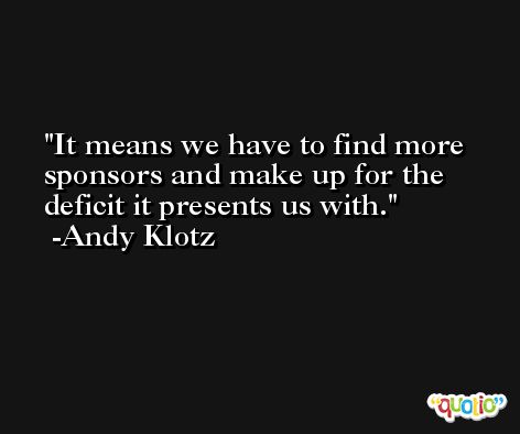 It means we have to find more sponsors and make up for the deficit it presents us with. -Andy Klotz