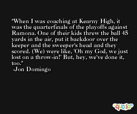 When I was coaching at Kearny High, it was the quarterfinals of the playoffs against Ramona. One of their kids threw the ball 45 yards in the air, put it backdoor over the keeper and the sweeper's head and they scored. (We) were like, 'Oh my God, we just lost on a throw-in!' But, hey, we've done it, too. -Jon Domingo