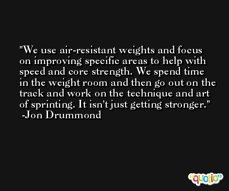We use air-resistant weights and focus on improving specific areas to help with speed and core strength. We spend time in the weight room and then go out on the track and work on the technique and art of sprinting. It isn't just getting stronger. -Jon Drummond