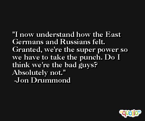 I now understand how the East Germans and Russians felt. Granted, we're the super power so we have to take the punch. Do I think we're the bad guys? Absolutely not. -Jon Drummond