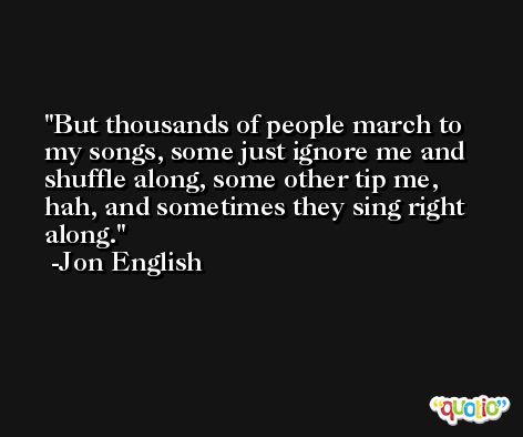 But thousands of people march to my songs, some just ignore me and shuffle along, some other tip me, hah, and sometimes they sing right along. -Jon English