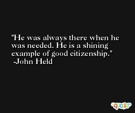 He was always there when he was needed. He is a shining example of good citizenship. -John Held
